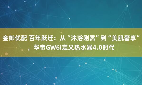 金御优配 百年跃迁：从“沐浴刚需”到“美肌奢享”，华帝GW6i定义热水器4.0时代