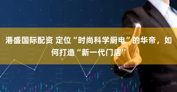 港盛国际配资 定位“时尚科学厨电”的华帝，如何打造“新一代门店”