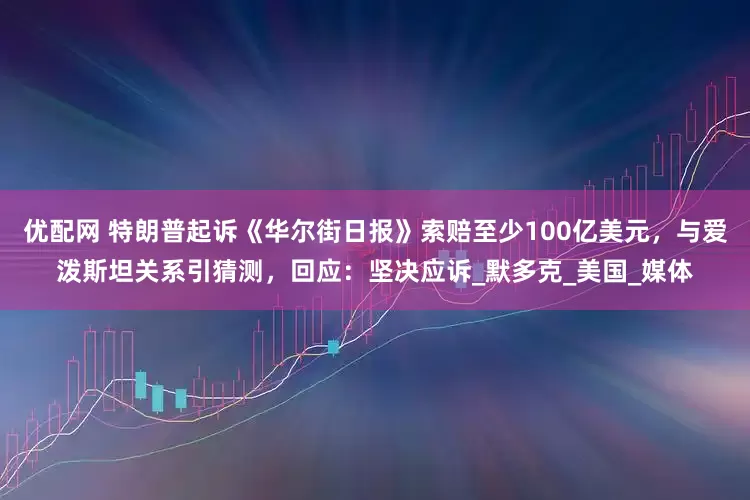 优配网 特朗普起诉《华尔街日报》索赔至少100亿美元，与爱泼斯坦关系引猜测，回应：坚决应诉_默多克_美国_媒体