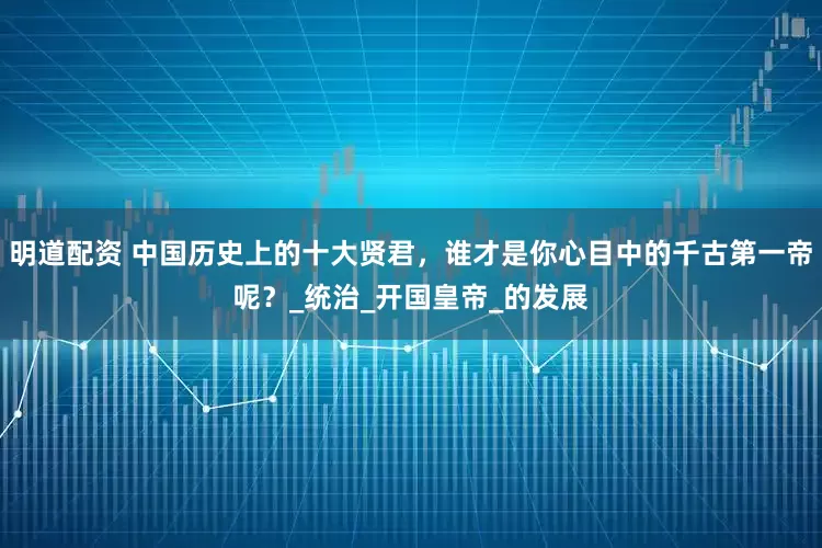 明道配资 中国历史上的十大贤君，谁才是你心目中的千古第一帝呢？_统治_开国皇帝_的发展