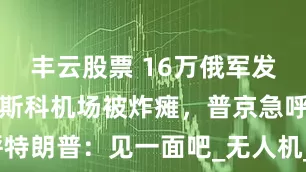 丰云股票 16万俄军发起强攻，莫斯科机场被炸瘫，普京急呼特朗普：见一面吧_无人机_俄罗斯_乌军