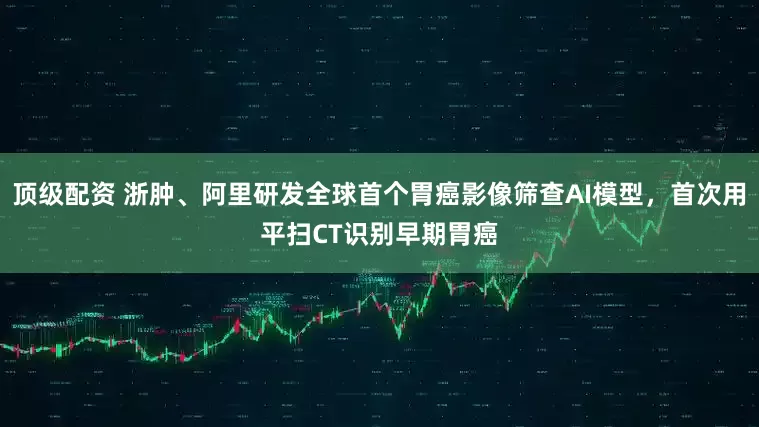 顶级配资 浙肿、阿里研发全球首个胃癌影像筛查AI模型，首次用平扫CT识别早期胃癌