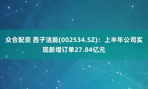众合配资 西子洁能(002534.SZ)：上半年公司实现新增订单27.84亿元