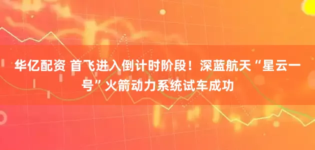 华亿配资 首飞进入倒计时阶段！深蓝航天“星云一号”火箭动力系统试车成功