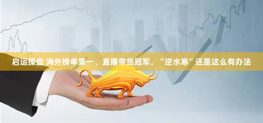 启运操盘 海外榜单第一、直播带货冠军，“逆水寒”还是这么有办法