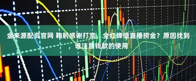 金来源配资官网 鞠躬感谢打赏，全红婵借直播捞金？原因找到，谁注意钱款的使用