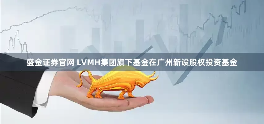 盛金证券官网 LVMH集团旗下基金在广州新设股权投资基金