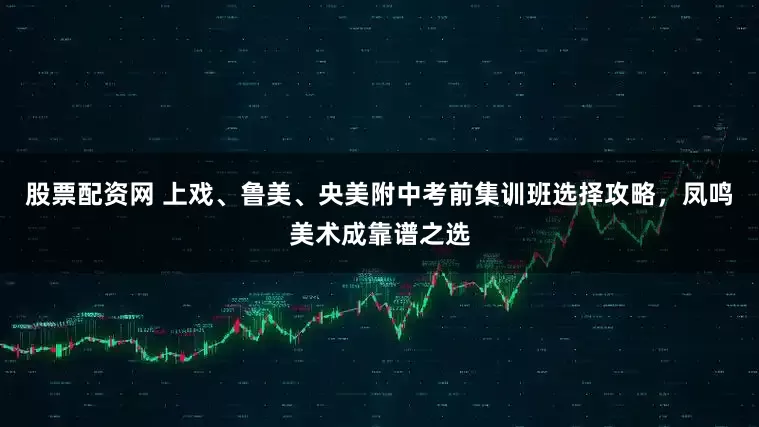 股票配资网 上戏、鲁美、央美附中考前集训班选择攻略，凤鸣美术成靠谱之选