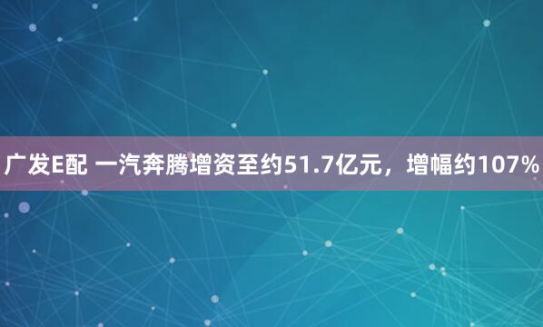 广发E配 一汽奔腾增资至约51.7亿元，增幅约107%