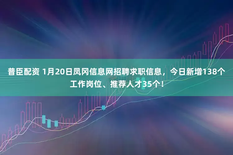 普臣配资 1月20日凤冈信息网招聘求职信息，今日新增138个工作岗位、推荐人才35个！
